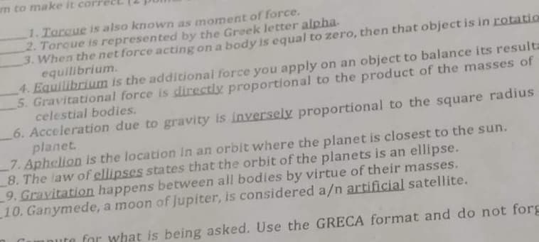 am to make it cori
1. Torque is also known as moment of force.
2. Torque is represented by the Greek letter alpha.
3. When the net force acting on a body is equal to zero, then that object is in rotation
equilibrium.
4. Equilibrium is the additional force you apply on an object to balance its resulta
5. Gravitational force is directly proportional to the product of the masses of
celestial bodies.
6. Acceleration due to gravity is inversely proportional to the square radius
planet.
7. Aphelion is the location in an orbit where the planet is closest to the sun.
8. The law of ellipses states that the orbit of the planets is an ellipse.
9. Gravitation happens between all bodies by virtue of their masses.
10. Ganymede, a moon of Jupiter, is considered a/n artificial satellite.
inute for what is being asked. Use the GRECA format and do not forg