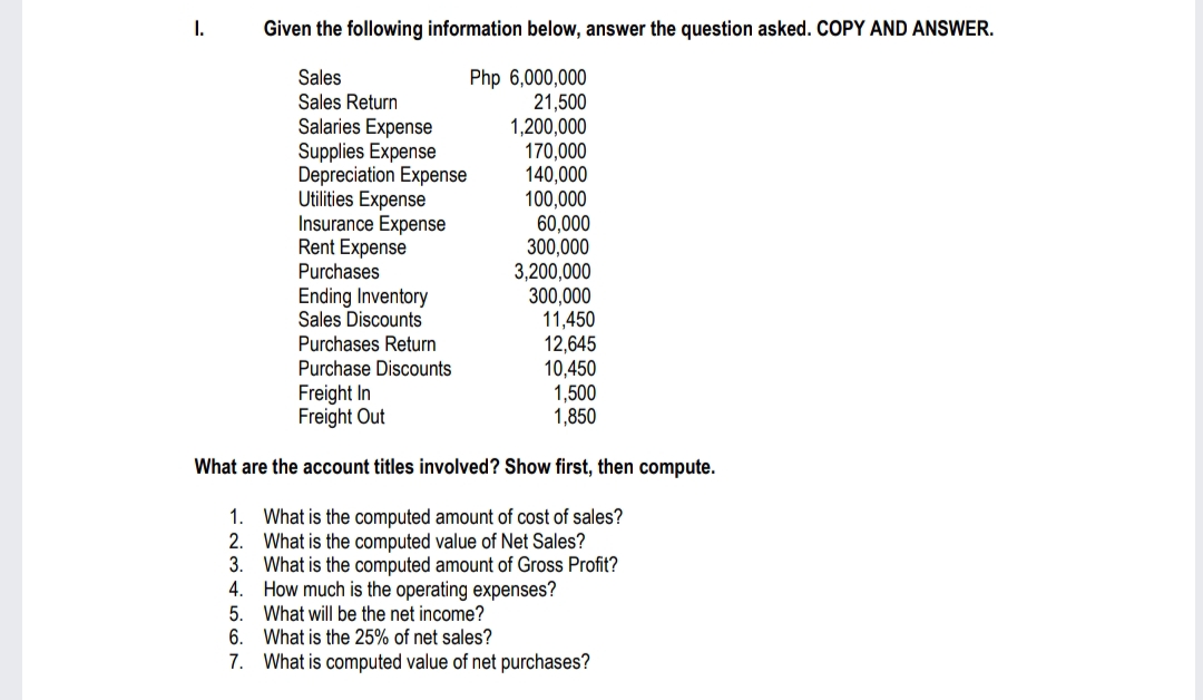 I.
Given the following information below, answer the question asked. COPY AND ANSWER.
Php 6,000,000
Sales
Sales Return
21,500
1,200,000
170,000
140,000
100,000
60,000
300,000
3,200,000
300,000
Salaries Expense
Supplies Expense
Depreciation Expense
Utilities Expense
Insurance Expense
Rent Expense
Purchases
Ending Inventory
Sales Discounts
Purchases Return
Purchase Discounts
11,450
12,645
10,450
1,500
1,850
Freight In
Freight Out
What are the account titles involved? Show first, then compute.
What is the computed amount of cost of sales?
What is the computed value of Net Sales?
What is the computed amount of Gross Profit?
How much is the operating expenses?
1.
2.
3.
4.
5. What will be the net income?
6.
What is the 25% of net sales?
7. What is computed value of net purchases?