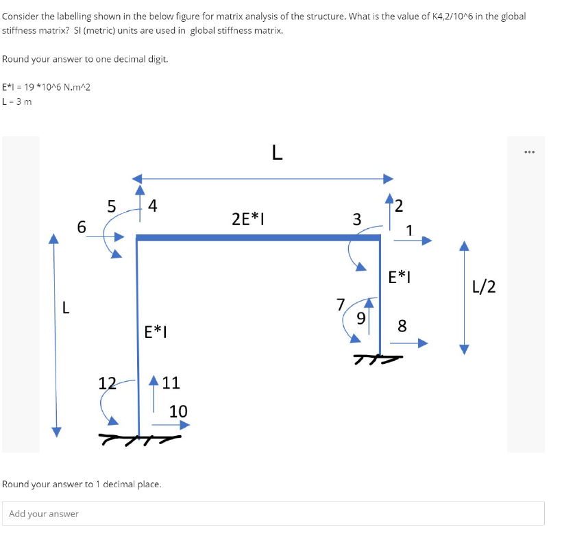 Consider the labelling shown in the below figure for matrix analysis of the structure. What is the value of K4,2/10^6 in the global
stiffness matrix? SI (metric) units are used in global stiffness matrix.
Round your answer to one decimal digit.
E*1 = 19*10^6 N.m^2
L = 3 m
L
6
LO
Add your answer
5
12
4
E*I
11
Round your answer to 1 decimal place.
10
2E*I
L
7
3
9
2
1
E*I
8
L/2