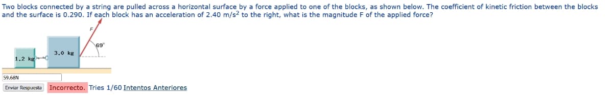 Two blocks connected by a string are pulled across a horizontal surface by a force applied to one of the blocks, as shown below. The coefficient of kinetic friction between the blocks
and the surface is 0.290. If each block has an acceleration of 2.40 m/s2 to the right, what is the magnitude F of the applied force?
1.2 kg
3.0 kg
69
59.68N
Enviar Respuesta Incorrecto. Tries 1/60 Intentos Anteriores