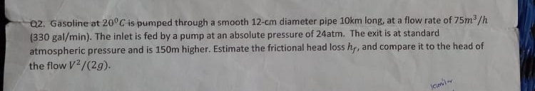 Q2. Gasoline at 20°C is pumped through a smooth 12-cm diameter pipe 10km long, at a flow rate of 75m /h
(330 gal/min). The inlet is fed by a pump at an absolute pressure of 24atm. The exit is at standard
atmospheric pressure and is 150m higher. Estimate the frictional head loss hy, and compare it to the head of
the flow V2/(2g).
