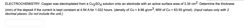 ELECTROCHEMISTRY: Copper was electroplated from a CuzsO4 solution onto an electrode with an active surface area of 3.34 cm2. Determine the thickness
(mm) of the deposit if the current is kept constant at 4.94 A for 1.022 hours. (density of Cu = 8.96 g/cm3, MW of Cu = 63.55 g/mol). (Input values only with 2
decimal places. Do not include the unit.)
