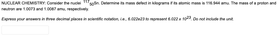 NUCLEAR CHEMISTRY: Consider the nuclei 117,
50Sn. Determine its mass defect in kilograms if its atomic mass is 116.944 amu. The mass of a proton and
neutron are 1.0073 and 1.0087 amu, respectively.
Express your answers in three decimal places in scientific notation, i.e., 6.022e23 to represent 6.022 x 1023. Do not include the unit.
