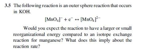 3.5 The following reaction is an outer sphere reaction that occurs
in KOH.
[MnO4] +e + [MnO4²-
Would you expect the reaction to have a larger or small
reorganizational energy compared to an isotope exchange
reaction for manganese? What does this imply about the
reaction rate?
