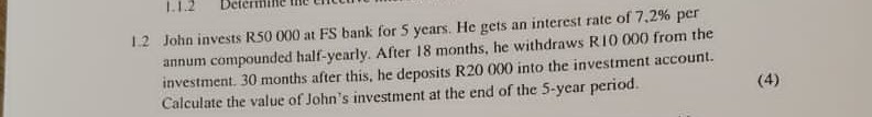 1.2 John invests R50 000 at FS bank for 5 years. He gets an interest rate of 7,2% per
annum compounded half-yearly. After 18 months, he withdraws R10 000 from the
investment. 30 months after this, he deposits R20 000 into the investment account.
Calculate the value of John's investment at the end of the 5-year period.
(4)