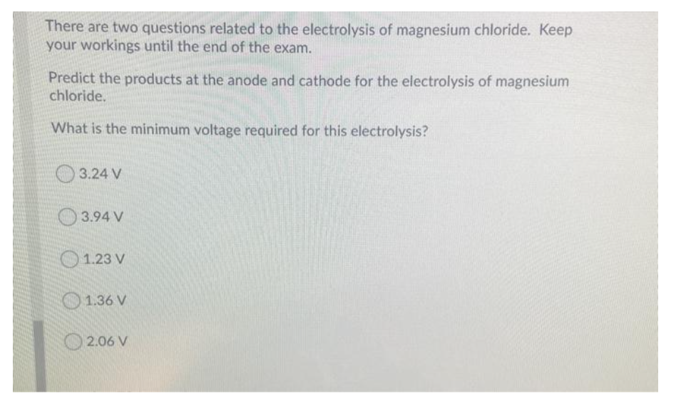 There are two questions related to the electrolysis of magnesium chloride. Keep
your workings until the end of the exam.
Predict the products at the anode and cathode for the electrolysis of magnesium
chloride.
What is the minimum voltage required for this electrolysis?
3.24 V
O 3.94 V
O1.23 V
O1.36 V
2.06 V
