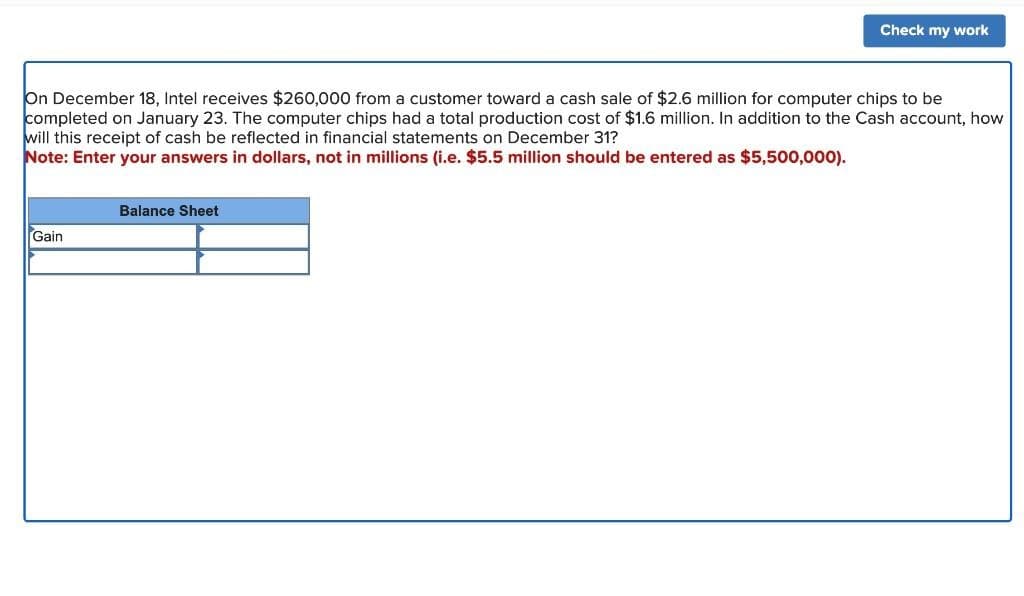 Check my work
On December 18, Intel receives $260,000 from a customer toward a cash sale of $2.6 million for computer chips to be
completed on January 23. The computer chips had a total production cost of $1.6 million. In addition to the Cash account, how
will this receipt of cash be reflected in financial statements on December 31?
Note: Enter your answers in dollars, not in millions (i.e. $5.5 million should be entered as $5,500,000).
Balance Sheet
Gain