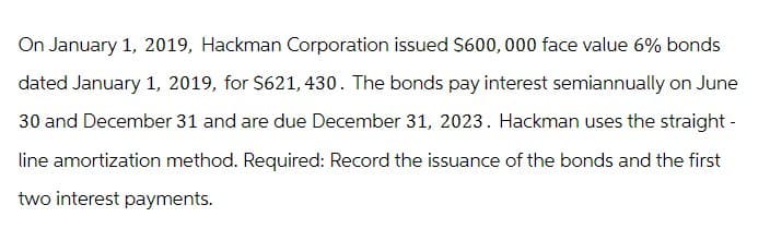 On January 1, 2019, Hackman Corporation issued $600,000 face value 6% bonds
dated January 1, 2019, for $621, 430. The bonds pay interest semiannually on June
30 and December 31 and are due December 31, 2023. Hackman uses the straight-
line amortization method. Required: Record the issuance of the bonds and the first
two interest payments.