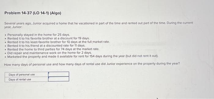 Problem 14-37 (LO 14-1) (Algo)
Several years ago, Junior acquired a home that he vacationed in part of the time and rented out part of the time. During the current
year, Junior:
Personally stayed in the home for 25 days.
Rented it to his favorite brother at a discount for 19 days.
Rented it to his least-favorite brother for 10 days at the full market rate.
Rented it to his friend at a discounted rate for 11 days.
Rented the home to third parties for 74 days at the market rate.
Did repair and maintenance work on the home for 2 days.
Marketed the property and made it available for rent for 154 days during the year (but did not rent it out).
How many days of personal use and how many days of rental use did Junior experience on the property during the year?
Days of personal use
Days of rental use