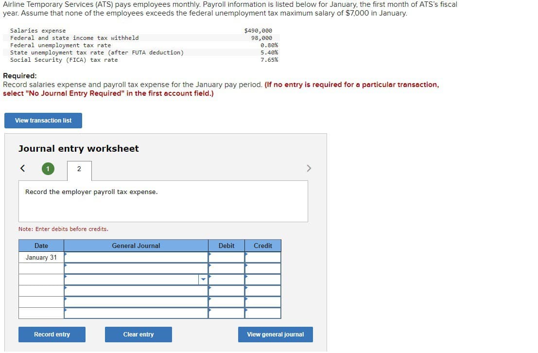 Airline Temporary Services (ATS) pays employees monthly. Payroll information is listed below for January, the first month of ATS's fiscal
year. Assume that none of the employees exceeds the federal unemployment tax maximum salary of $7,000 in January.
Salaries expense
Federal and state income tax withheld
State unemployment tax rate (after FUTA deduction)
Federal unemployment tax rate
Social Security (FICA) tax rate
Required:
$490,000
98,000
0.80%
5.40%
7.65%
Record salaries expense and payroll tax expense for the January pay period. (If no entry is required for a particular transaction,
select "No Journal Entry Required" in the first account field.)
View transaction list
Journal entry worksheet
<
1
2
Record the employer payroll tax expense.
Note: Enter debits before credits.
Date
January 31
General Journal
Debit
Credit
Record entry
Clear entry
View general journal
>