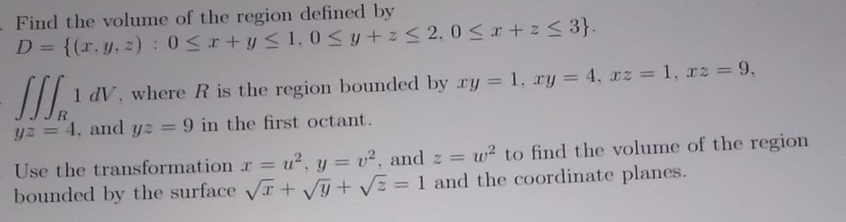 Find the volume of the region defined by
D = {(x, y, z): 0 ≤r+y≤ 1,0 ≤ y + z ≤ 2, 0≤x+z≤ 3}.
-J 1 dV, where R is the region bounded by ry = 1, xy = 4, xz = 1, xz = 9,
yz = 4, and yz = 9 in the first octant.
w² to find the volume of the region
Use the transformation r = u², y = v², and z =
bounded by the surface √x + √y+√√z = 1 and the coordinate planes.