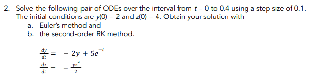 2. Solve the following pair of ODEs over the interval from t = 0 to 0.4 using a step size of 0.1.
The initial conditions are y(0) = 2 and z(0) = 4. Obtain your solution with
a. Euler's method and
b. the second-order RK method.
- 2y + 5et
dt
12²
dt
II
1