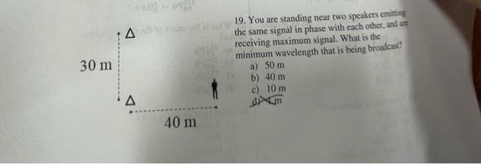 30 m
A
A
40 m
19. You are standing near two speakers emitting
the same signal in phase with each other, and are
receiving maximum signal. What is the
minimum wavelength that is being broadcast?
50 m
a)
b)
40 m
c)
10 m