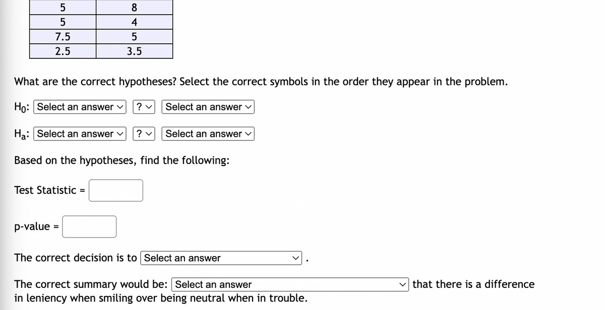 5
8
4
7.5
5
2.5
3.5
What are the correct hypotheses? Select the correct symbols in the order they appear in the problem.
Ho: Select an answer ✓ ? ✓
Select an answer ✓
Ha: Select an answer ? ✓
Select an answer ✓
Based on the hypotheses, find the following:
Test Statistic =
p-value=
The correct decision is to Select an answer
The correct summary would be: Select an answer
✓that there is a difference
in leniency when smiling over being neutral when in trouble.