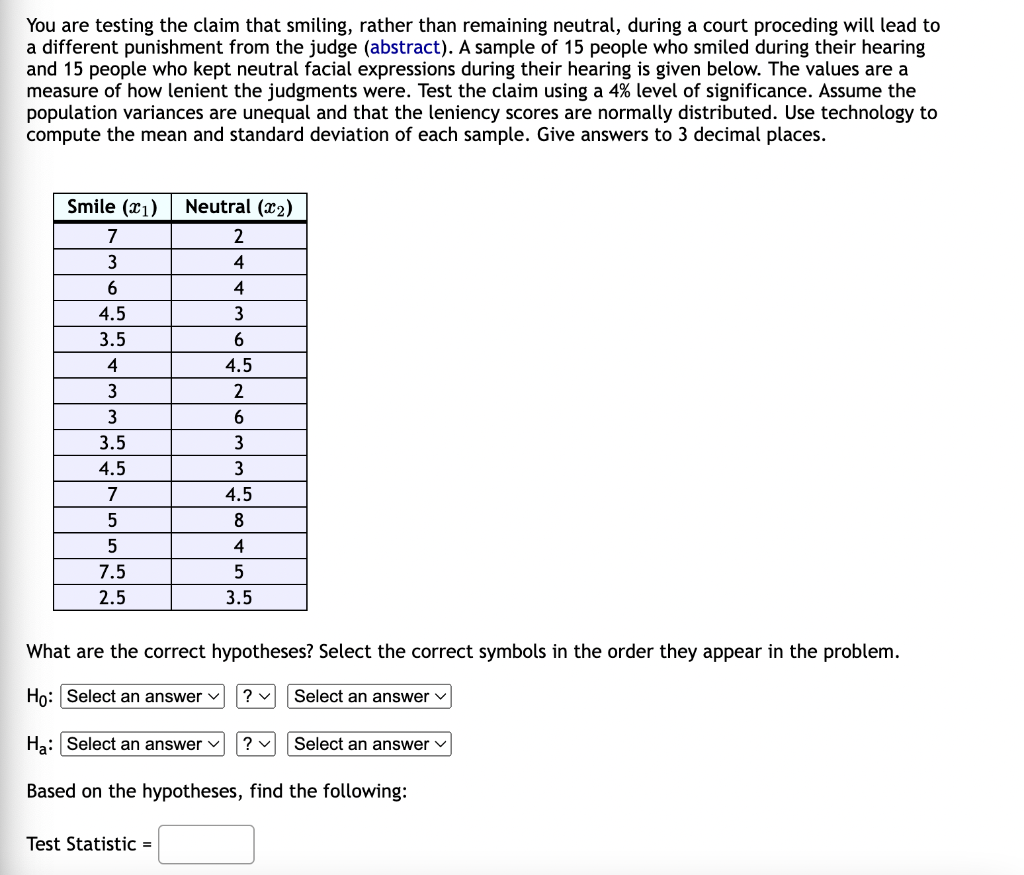 You are testing the claim that smiling, rather than remaining neutral, during a court proceding will lead to
a different punishment from the judge (abstract). A sample of 15 people who smiled during their hearing
and 15 people who kept neutral facial expressions during their hearing is given below. The values are a
measure of how lenient the judgments were. Test the claim using a 4% level of significance. Assume the
population variances are unequal and that the leniency scores are normally distributed. Use technology to
compute the mean and standard deviation of each sample. Give answers to 3 decimal places.
Smile (1) Neutral (₂)
7
2
3
4
6
4
4.5
3
3.5
6
4
4.5
3
2
3
6
3.5
3
4.5
3
7
4.5
5
8
5
4
7.5
5
2.5
3.5
What are the correct hypotheses? Select the correct symbols in the order they appear in the problem.
Ho: Select an answer
?v
Select an answer
Ha: Select an answer ? ✓
Select an answer
Based on the hypotheses, find the following:
Test Statistic =