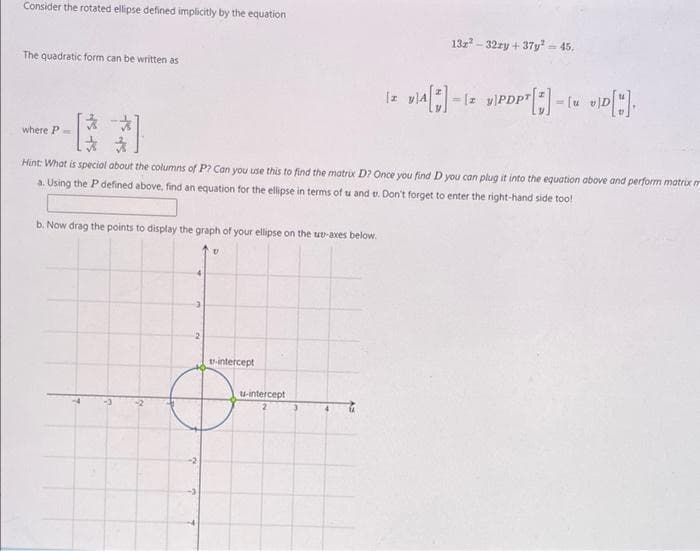 Consider the rotated ellipse defined implicitly by the equation
132² 32zy +37y² = 45.
The quadratic form can be written as
12 VIA[*]-12 VIPDPT [*] = { v]D["].
一路
where P
*
Hint: What is special about the columns of P? Can you use this to find the matrix D? Once you find D you can plug it into the equation above and perform matrix m
a. Using the P defined above, find an equation for the ellipse in terms of u and e. Don't forget to enter the right-hand side too!
b. Now drag the points to display the graph of your ellipse on the up-axes below.
V
3
-2
t-intercept
u-intercept
3