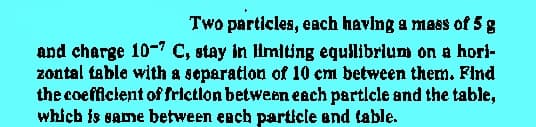 Two particles, each having a mass of 5 g
and charge 10-7 C, stay in limiting equilibrium on a hor}-
zontal table with a separation of 10 cm between them. Find
the coefficient of friction between each particle and the table,
which is same between each particle and table.