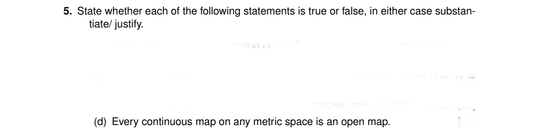 5. State whether each of the following statements is true or false, in either case substan-
tiate/ justify.
Bon or
iscretee
(d) Every continuous map on any metric space is an open map.
