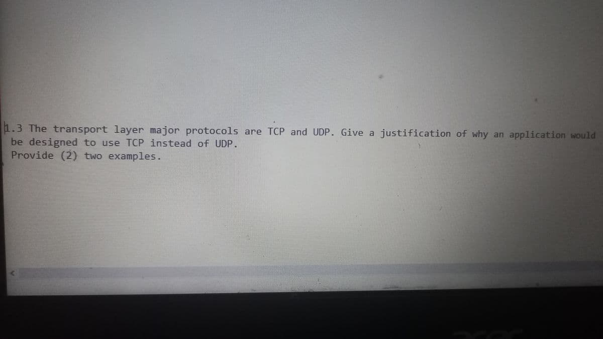 1.3 The transport layer major protocols are TCP and UDP. Give a justification of why an application would
be designed to use TCP instead of UDP.
Provide (2) two examples.
