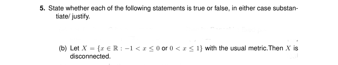 5. State whether each of the following statements is true or false, in either case substan-
tiate/ justify.
(b) Let X = {x € R : -1 < x < 0 or 0 < x < 1} with the usual metric. Then X is
disconnected.
