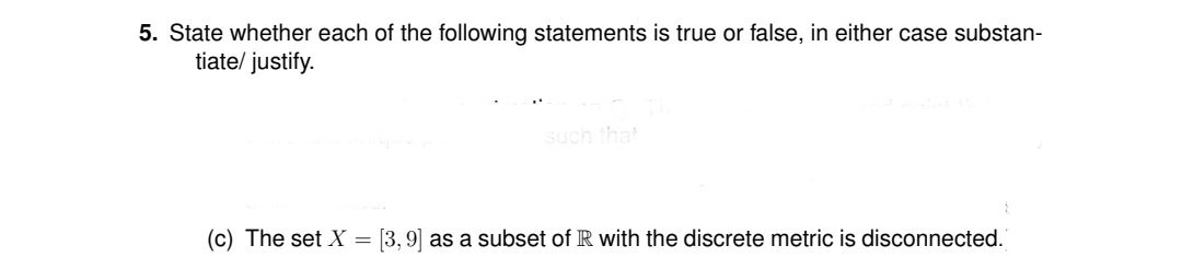 5. State whether each of the following statements is true or false, in either case substan-
tiate/ justify.
such that
(c) The set X =
[3, 9] as a subset of R with the discrete metric is disconnected.
