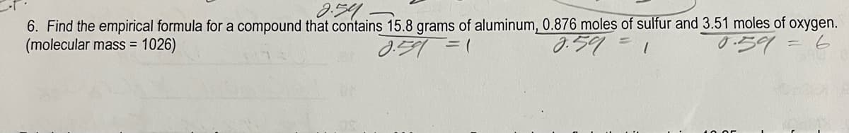 2.59
6. Find the empirical formula for a compound that contains 15.8 grams of aluminum, 0.876 moles of sulfur and 3.51 moles of oxygen.
(molecular mass = 1026)
8.59
= 6
2.591 =1
0.59: