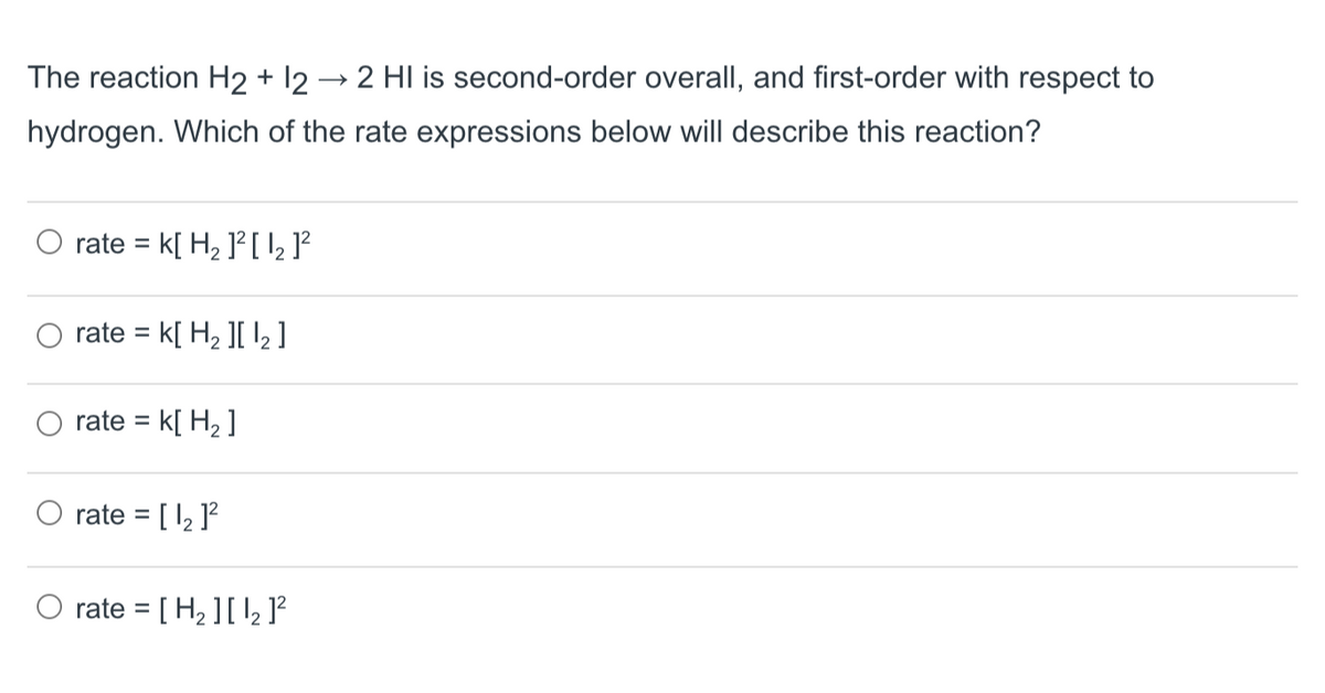 The reaction H2 + 12 → 2 HI is second-order overall, and first-order with respect to
hydrogen. Which of the rate expressions below will describe this reaction?
rate k[ H₂ 1² [ 1₂ ]²
=
rate = K[ H₂ ][₂]
rate = k[ H₂]
rate = [ 1₂ ]²
rate = [H₂ ][1₂]²