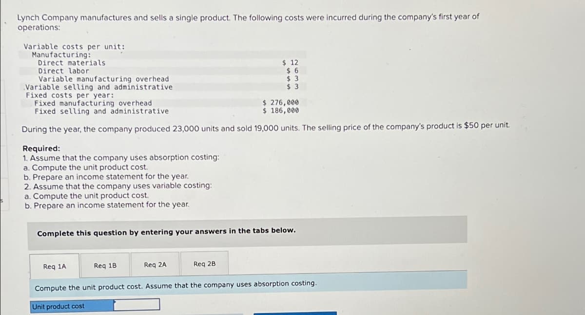 Lynch Company manufactures and sells a single product. The following costs were incurred during the company's first year of
operations:
Variable costs per unit:
Manufacturing:
Direct materials
Direct labor
Variable manufacturing overhead
Variable selling and administrative
Fixed costs per year:
Fixed manufacturing overhead
Fixed selling and administrative
$ 276,000
$ 186,000
During the year, the company produced 23,000 units and sold 19,000 units. The selling price of the company's product is $50 per unit.
Required:
1. Assume that the company uses absorption costing:
a. Compute the unit product cost.
b. Prepare an income statement for the year.
2. Assume that the company uses variable costing:
a. Compute the unit product cost.
b. Prepare an income statement for the year.
Complete this question by entering your answers in the tabs below.
Req 1A
Req 1B
$12
$6
$3
$ 3
Req 2A
Req 2B
Compute the unit product cost. Assume that the company uses absorption costing.
Unit product cost