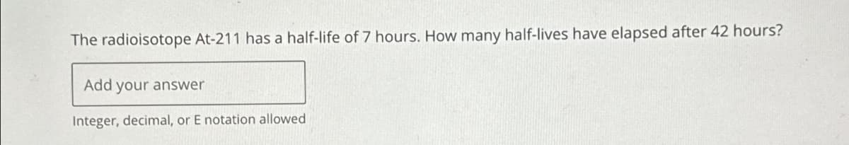 The radioisotope At-211 has a half-life of 7 hours. How many half-lives have elapsed after 42 hours?
Add your answer
Integer, decimal, or E notation allowed