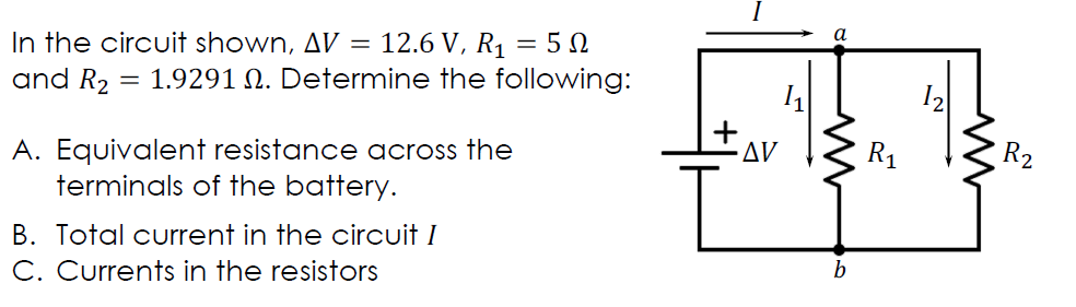 In the circuit shown, AV =
and R2
12.6 V, R1 = 5 N
= 1.9291 N. Determine the following:
12
+
Δν
A. Equivalent resistance across the
terminals of the battery.
R1
R2
B. Total current in the circuit I
C. Currents in the resistors
