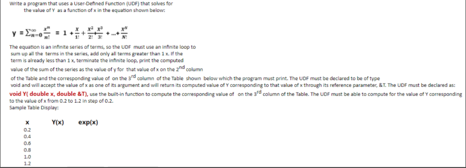 Write a program that uses a User-Defined Function (UDF) that solves for
the value of Y as a function of x in the equation shown below:
y=
The equation is an infinite series of terms, so the UDF must use an infinite loop to
sum up all the terms in the series, add only all terms greater than 1 x. If the
term is already less than 1 x, terminate the infinite loop, print the computed
value of the sum of the series as the value of y for that value of x on the 2nd column
of the Table and the corresponding value of on the 3rd column of the Table shown below which the program must print. The UDF must be declared to be of type
void and will accept the value of x as one of its argument and will return its computed value of Y corresponding to that value of x through its reference parameter, &T. The UDF must be declared as:
void Y( double x, double &T), use the builit-in function to compute the corresponding value of on the 3rd column of the Table. The UDF must be able to compute for the value of Y corresponding
to the value of x from 0.2 to 1.2 in step of 0.2.
Sample Table Display:
Y(x)
exp(x)
0.2
0.4
0.6
0.8
1.0
1.2
