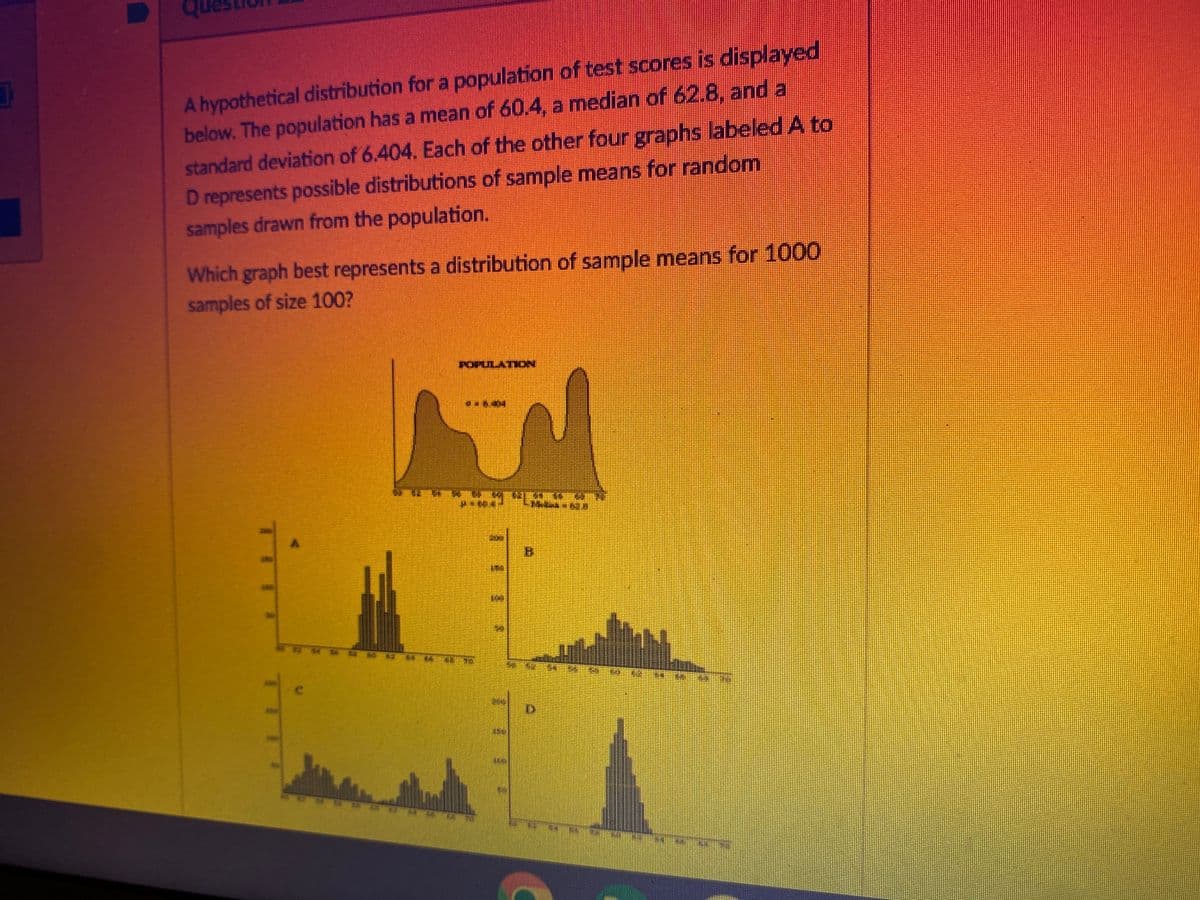 A hypothetical distribution for a population of test scores is displayed
below. The population has a mean of 60.4, a median of 62.8, and a
standard deviation of 6.404. Each of the other four graphs labeled A to
D represents possible distributions of sample means for random
samples drawn from the population.
Which graph best represents a distribution of sample means for 1000
samples of size 100?
POPULAT
7
M
B
11