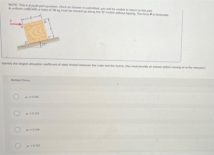 NOTE: This is a multi-part question. Once an answer is submitted, you will be unable to return to this part.
A uniform crate with a mass of 39 kg must be moved up along the 15" incline without tipping. The force P is horizontal.
D.
Identify the largest allowable coefficient of static friction between the crate and the incline. (You must provide an answer before moving on to the next part.)
Multiple Choice
H. =0.485
M=0.324
H=0.109
A-0.782
