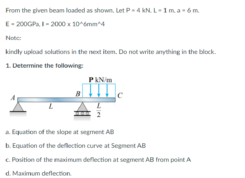 From the given beam loaded as shown, Let P = 4 kN, L = 1 m, a = 6 m.
E = 200GPA, I = 2000 x 10^6mm^4
Notc:
kindly upload solutions in the next item. Do not write anything in the block.
1. Determine the following:
P kN/m
A
В
|C
L
L
2
a. Equation of the slope at segment AB
b. Equation of the deflection curve at Segment AB
c. Position of the maximum deflection at segment AB from point A
d. Maximum deflection.
