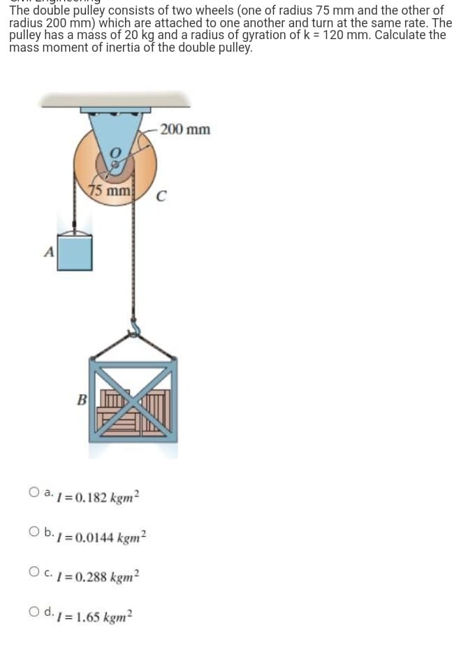 The double pulley consists of two wheels (one of radius 75 mm and the other of
radius 200 mm) which are attached to one another and turn at the same rate. The
pulley has a mass of 20 kg and a radius of gyration of k = 120 mm. Calculate the
mass moment of inertia of the double pulley.
-200 mm
75 mm
C
A
B
Oa.1=0.182 kgm²
Ob.1-0.0144 kgm²
O c. 1=0.288 kgm²
O d.1=1.65 kgm²