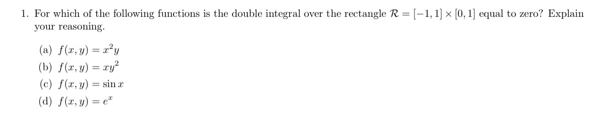 1. For which of the following functions is the double integral over the rectangle R = [-1, 1] × [0, 1] equal to zero? Explain
your reasoning.
(a) f(x, y) = x²y
(b) f(x, y) = xy²
(c) f(x, y) = sin x
(d) f(x, y) = e