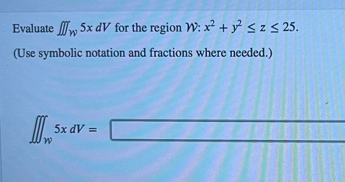 Evaluate 5x dV for the region W: x² + y² ≤z ≤ 25.
(Use symbolic notation and fractions where needed.)
I
5x dV =