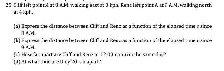 25. Cliff left point A at 8 A.M. walking east at 3 kph. Renz left point A at 9 A.M. walking north
at 4 kph.
(a) Express the distance between Cliff and Renz as a function of the elapsed time t since
8 A.M.
(b) Express the distance between Cliff and Renz as a function of the elapsed time t since
9 A.M.
(c) How far apart are Cliff and Renz at 12:00 noon on the same day?
(d) At what time are they 20 km apart?
