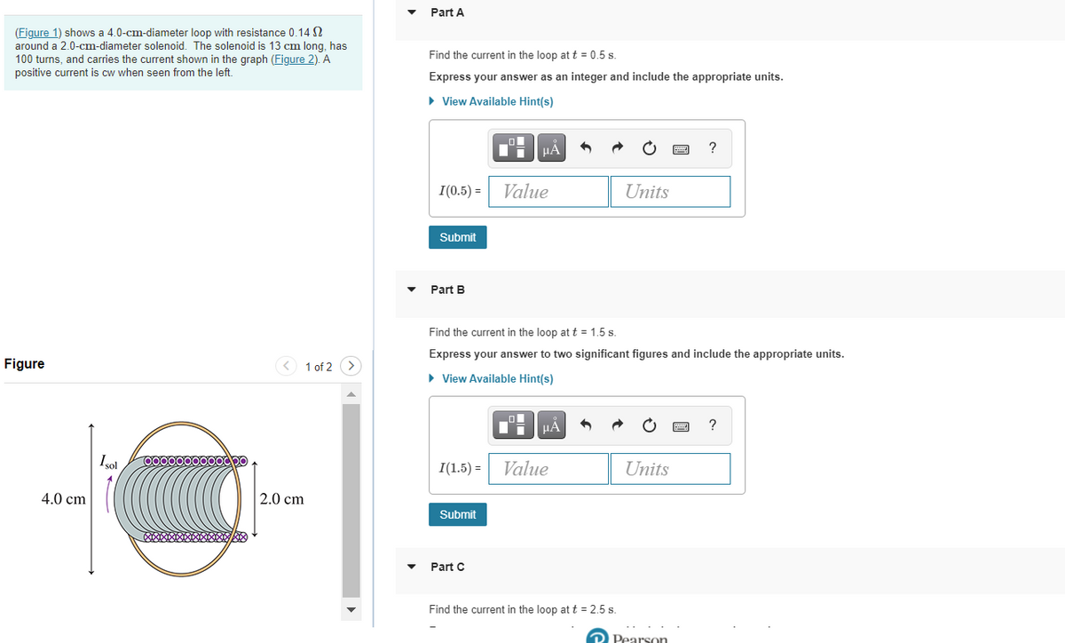 Part A
(Figure 1) shows a 4.0-cm-diameter loop with resistance 0.14 S
around a 2.0-cm-diameter solenoid. The solenoid is 13 cm long, has
100 turns, and carries the current shown in the graph (Figure 2). A
positive current is cw when seen from the left.
Find the current in the loop at t = 0.5 s.
Express your answer as an integer and include the appropriate units.
• View Available Hint(s)
HA
I(0.5) =
Value
Units
Submit
Part B
Find the current in the loop at t = 1.5 s.
Express your answer to two significant figures and include the appropriate units.
Figure
1 of 2 (>
• View Available Hint(s)
?
Isol
I(1.5) =
Value
Units
4.0 cm
2.0 cm
Submit
Part C
Find the current in the loop at t = 2.5 s.
D Pearson
