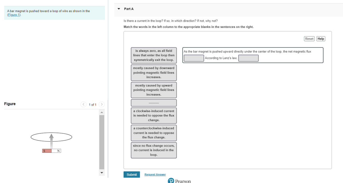 Part A
A bar magnet is pushed toward a loop of wire as shown in the
(Figure 1).
Is there a current in the loop? If so, in which direction? If not, why not?
Match the words in the left column to the appropriate blanks in the sentences on the right.
Reset Help
is always zero, as all field
lines that enter the loop then
As the bar magnet is pushed upward directly under the center of the loop, the net magnetic flux
According to Lenz's law.
symmetrically exit the loop.
mostly caused by downward
pointing magnetic field lines
increases.
mostly caused by upward
pointing magnetic field lines
increases.
Figure
< 1 of 1
a clockwise-induced current
is needed to oppose the flux
change.
a counterclockwise-induced
current is needed to oppose
the flux change.
since no flux change occurs,
no current is induced in the
loop.
Submit
Request Answer
P Pearson
