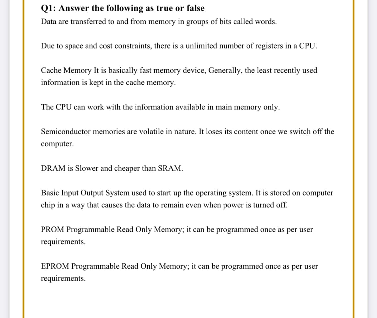 Q1: Answer the following as true or false
Data are transferred to and from memory in groups of bits called words.
Due to space and cost constraints, there is a unlimited number of registers in a CPU.
Cache Memory It is basically fast memory device, Generally, the least recently used
information is kept in the cache memory.
The CPU can work with the information available in main memory only.
Semiconductor memories are volatile in nature. It loses its content once we switch off the
computer.
DRAM is Slower and cheaper than SRAM.
Basic Input Output System used to start up the operating system. It is stored on computer
chip in a way that causes the data to remain even when power is turned off.
PROM Programmable Read Only Memory; it can be programmed once as per user
requirements.
EPROM Programmable Read Only Memory; it can be programmed once as per user
requirements.
