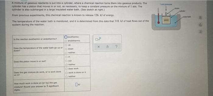 A mixture of gaseous reactants is put into a cylinder, where a chemical reaction turns them into gaseous products. The
cylinder has a piston that moves in or out, as necessary, to keep a constant pressure on the mixture of 1 atm. The
cylinder is also submerged in a large insulated water bath. (See sketch at right.)
mprea
From previous experiments, this chemical reaction is known to release 126. kJ of energy.
terh
The temperature of the water bath is monitored, and it is determined from this data that 318. k of heat flows out of the
system during the reaction.
gae
exothermic
O endothermic
Is the reaction exothermic or endothermic?
O up
Does the temperature of the water bath go up or
down
O down
Oneither
Does the piston move in or out?
O out
O neither
does work
Does the gas mixture do work, or is work done
on it?
O work is done on it
O neither
How much work is done on (or by) the gas
mixture? Round your answer to 3 signiticant
digits
