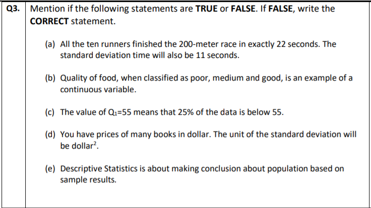 Q3. Mention if the following statements are TRUE or FALSE. If FALSE, write the
CORRECT statement.
(a) All the ten runners finished the 200-meter race in exactly 22 seconds. The
standard deviation time will also be 11 seconds.
(b) Quality of food, when classified as poor, medium and good, is an example of a
continuous variable.
(c) The value of Q1=55 means that 25% of the data is below 55.
(d) You have prices of many books in dollar. The unit of the standard deviation will
be dollar?.
(e) Descriptive Statistics is about making conclusion about population based on
sample results.
