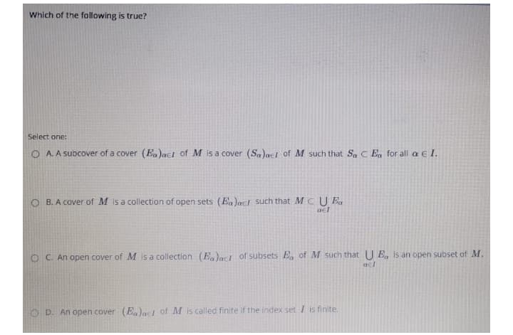 Which of the following is true?
Select one:
O A. A subcover of a cover (Ea)acI of M is a cover (Sa)acI of M such that Sa C En for all a e I.
O B. A cover of M is a collection of open sets (E,)act such that M C U E,
ael
O C. An open cover of M is a collection (E.)act of subsets E, of M such that U E, is an open subset of M.
O D. An open cover (E,)ael of M is called finite if the index set I is finite.
