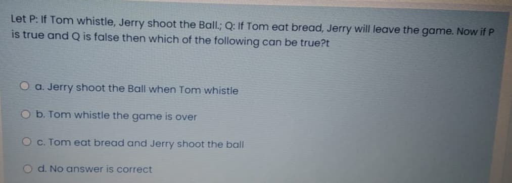 Let P: If Tom whistle, Jerry shoot the Ball.; Q: If Tom eat bread, Jerry will leave the game. Now if P
is true and Q is false then which of the following can be true?t
O a. Jerry shoot the Ball when Tom whistle
O b. Tom whistle the game is over
Oc. Tom eat bread and Jerry shoot the ball
d. No answer is correct
