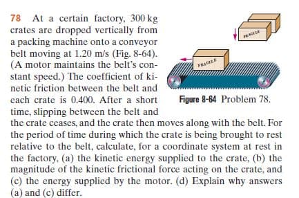 78 At a certain factory, 300 kg
crates are dropped vertically from
a packing machine onto a conveyor
belt moving at 1.20 m/s (Fig. 8-64).
(A motor maintains the belt's con-
stant speed.) The coefficient of ki-
FRAGLE
netic friction between the belt and
each crate is 0.400. After a short
Figure 8-64 Problem 78.
time, slipping between the belt and
the crate ceases, and the crate then moves along with the belt. For
the period of time during which the crate is being brought to rest
relative to the belt, calculate, for a coordinate system at rest in
the factory, (a) the kinetic energy supplied to the crate, (b) the
magnitude of the kinetic frictional force acting on the crate, and
(c) the energy supplied by the motor. (d) Explain why answers
(a) and (c) differ.
