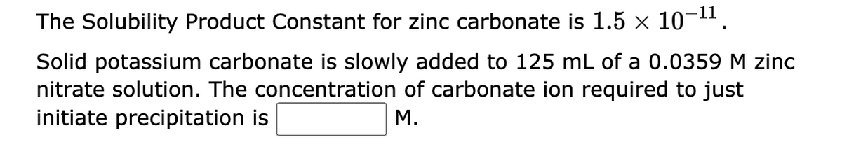 The Solubility Product Constant for zinc carbonate is 1.5 × 10-¹¹.
Solid potassium carbonate is slowly added to 125 mL of a 0.0359 M zinc
nitrate solution. The concentration of carbonate ion required to just
initiate precipitation is
M.