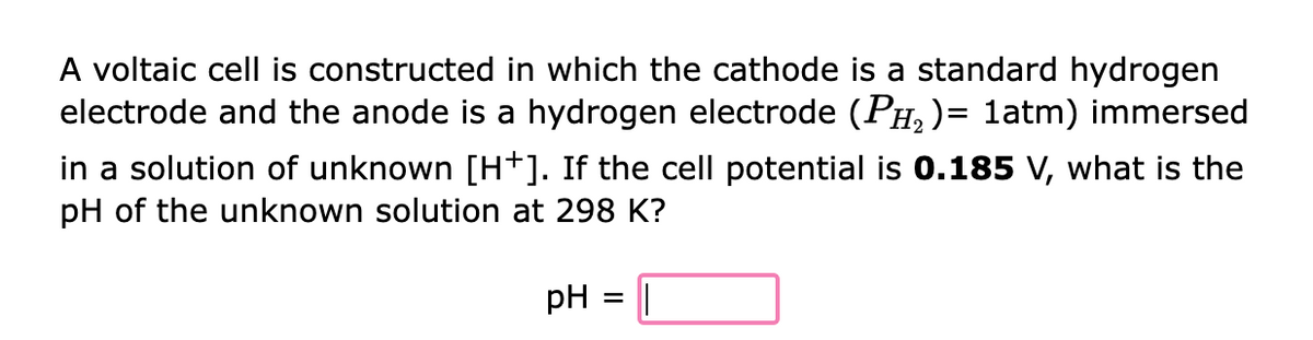 A voltaic cell is constructed in which the cathode is a standard hydrogen
electrode and the anode is a hydrogen electrode (Pµ₂)= 1atm) immersed
in a solution of unknown [H*]. If the cell potential is 0.185 V, what is the
pH of the unknown solution at 298 K?
pH
=
||