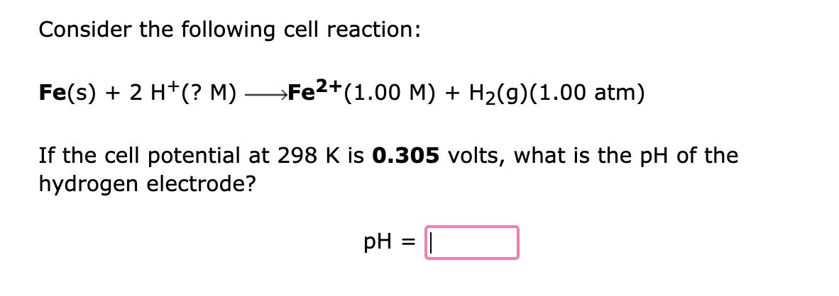 Consider the following cell reaction:
Fe(s) + 2 H+(? M) →Fe²+(1.00 M) + H₂(g)(1.00 atm)
If the cell potential at 298 K is 0.305 volts, what is the pH of the
hydrogen electrode?
pH = ||