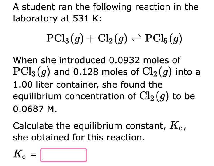 A student ran the following reaction in the
laboratory at 531 K:
PC13 (g) + Cl₂ (9) ⇒ PC15 (9)
When she introduced 0.0932 moles of
PC13 (g) and 0.128 moles of Cl₂ (g) into a
1.00 liter container, she found the
equilibrium concentration of Cl₂(g) to be
0.0687 M.
Calculate the equilibrium constant, Kc,
she obtained for this reaction.
Kc = |